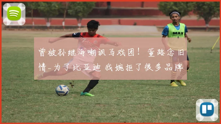 曾被孙继海嘲讽马戏团！董路念旧情_为了比亚迪 我婉拒了很多品牌