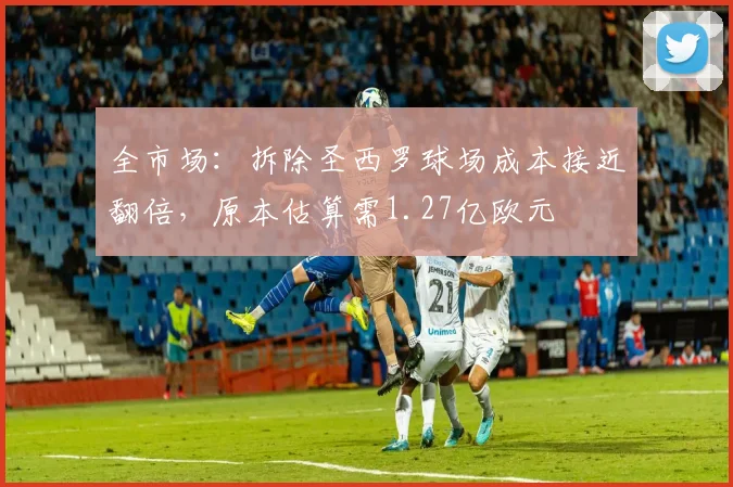 全市场：拆除圣西罗球场成本接近翻倍，原本估算需1.27亿欧元