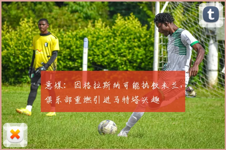 意媒：因格拉斯纳可能执教米兰，俱乐部重燃引进马特塔兴趣